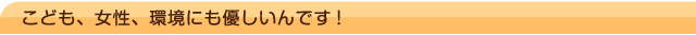 こども、女性、環境にも優しいんです